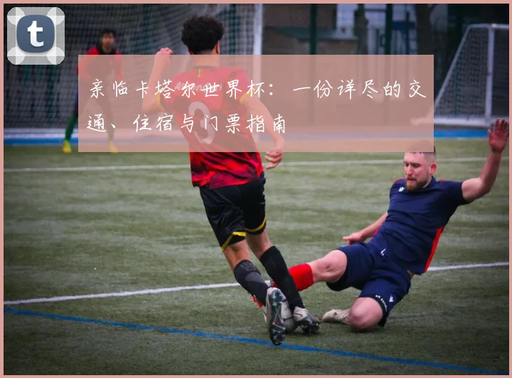 亲临卡塔尔世界杯：一份详尽的交通、住宿与门票指南