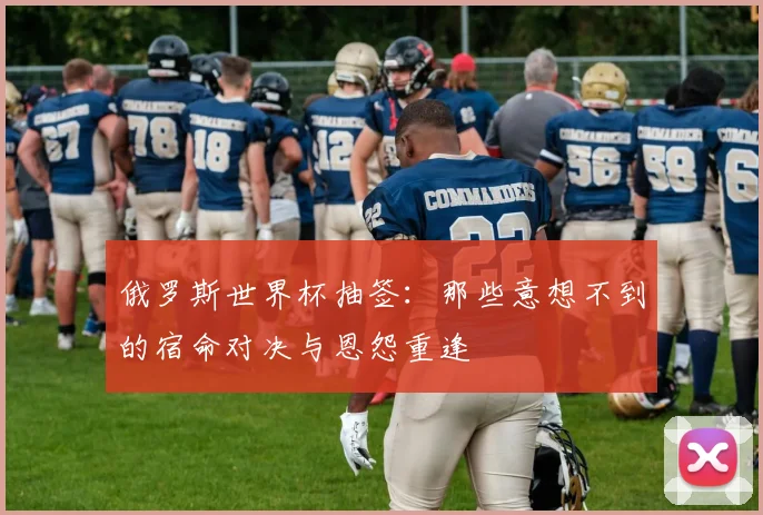 俄罗斯世界杯抽签：那些意想不到的宿命对决与恩怨重逢
