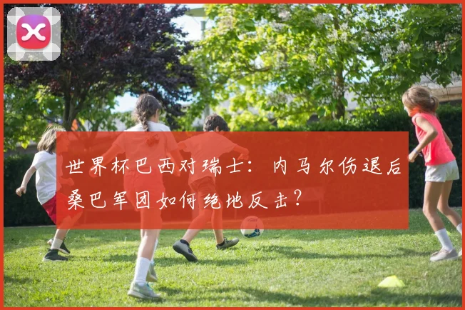 世界杯巴西对瑞士：内马尔伤退后桑巴军团如何绝地反击？