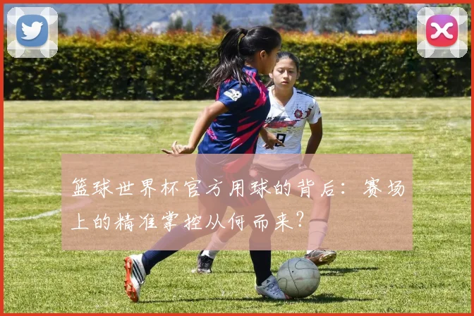 篮球世界杯官方用球的背后：赛场上的精准掌控从何而来？