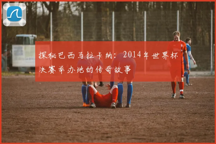 探秘巴西马拉卡纳：2014年世界杯决赛举办地的传奇故事